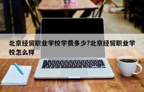 北京经贸职业学校学费多少?北京经贸职业学校怎么样