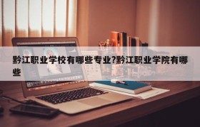 黔江职业学校有哪些专业?黔江职业学院有哪些